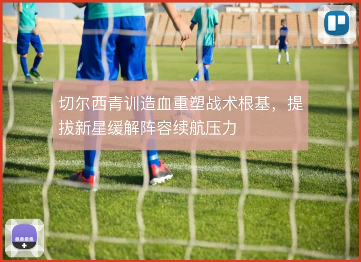 切尔西青训造血重塑战术根基,提拔新星缓解阵容续航压力