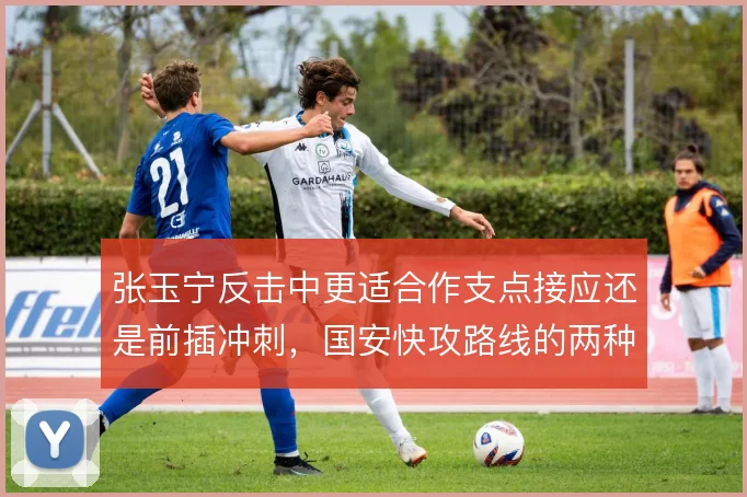 张玉宁反击中更适合作支点接应还是前插冲刺,国安快攻路线的两种取舍