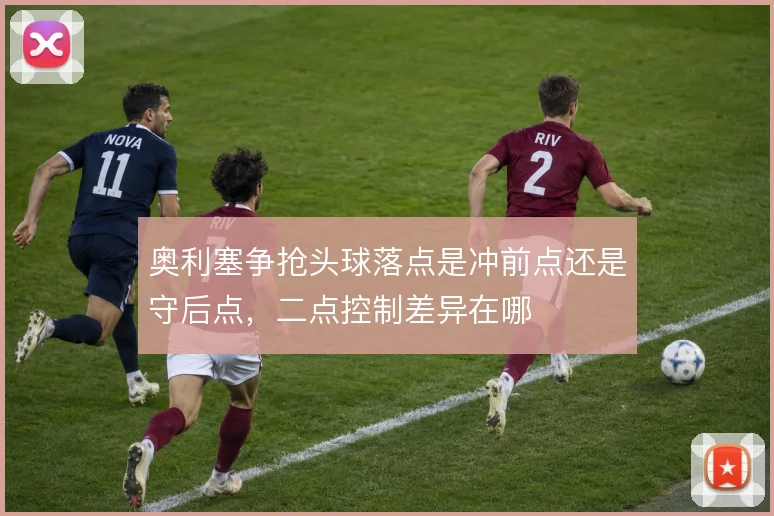 奥利塞争抢头球落点是冲前点还是守后点,二点控制差异在哪