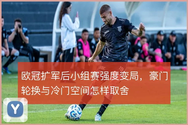 欧冠扩军后小组赛强度变局,豪门轮换与冷门空间怎样取舍