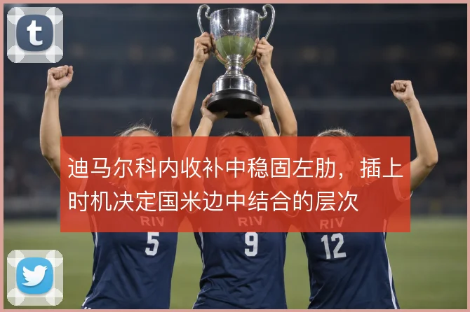 迪马尔科内收补中稳固左肋，插上时机决定国米边中结合的层次