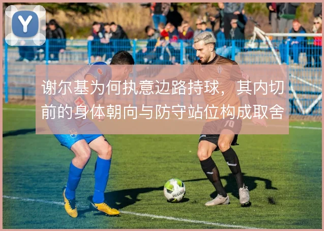 谢尔基为何执意边路持球,其内切前的身体朝向与防守站位构成取舍依据
