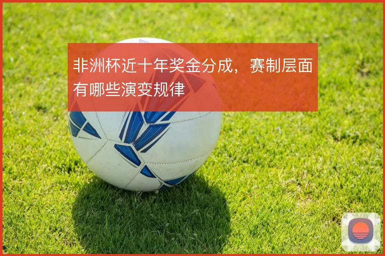 非洲杯近十年奖金分成,赛制层面有哪些演变规律