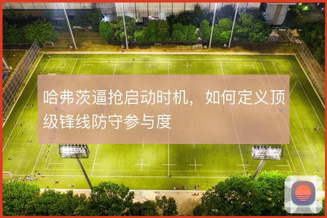 哈弗茨逼抢启动时机，如何定义顶级锋线防守参与度