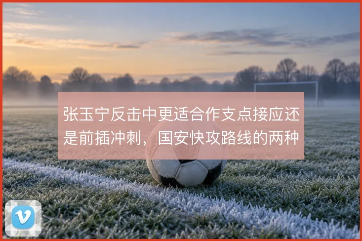张玉宁反击中更适合作支点接应还是前插冲刺,国安快攻路线的两种取舍