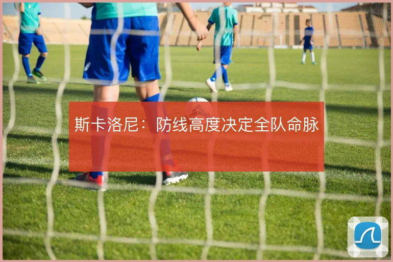 斯卡洛尼:防线高度决定全队命脉