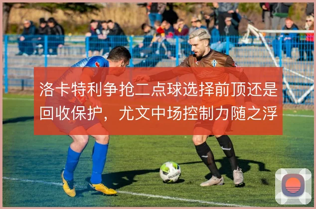 洛卡特利争抢二点球选择前顶还是回收保护，尤文中场控制力随之浮动