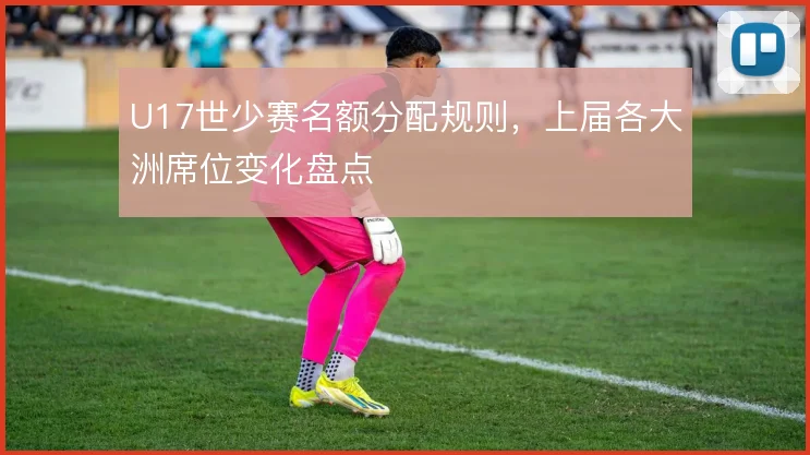 U17世少赛名额分配规则,上届各大洲席位变化盘点