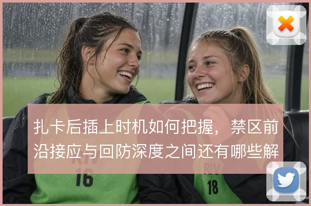 扎卡后插上时机如何把握，禁区前沿接应与回防深度之间还有哪些解法