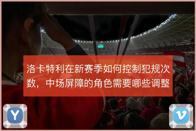 洛卡特利在新赛季如何控制犯规次数，中场屏障的角色需要哪些调整