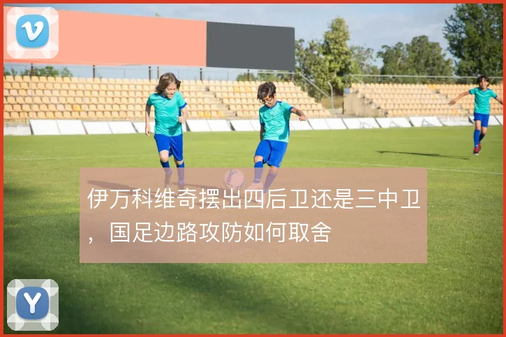 伊万科维奇摆出四后卫还是三中卫，国足边路攻防如何取舍
