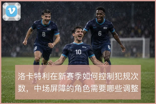 洛卡特利在新赛季如何控制犯规次数,中场屏障的角色需要哪些调整