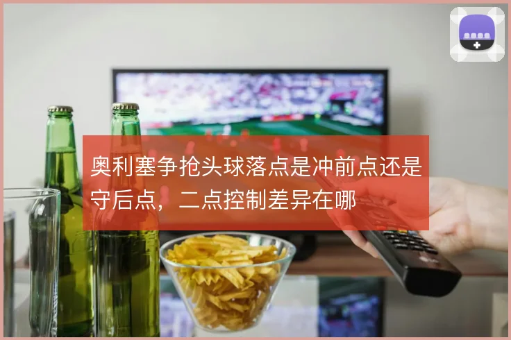 奥利塞争抢头球落点是冲前点还是守后点，二点控制差异在哪