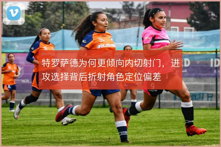特罗萨德为何更倾向内切射门，进攻选择背后折射角色定位偏差