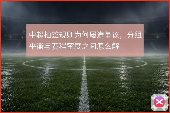 中超抽签规则为何屡遭争议,分组平衡与赛程密度之间怎么解