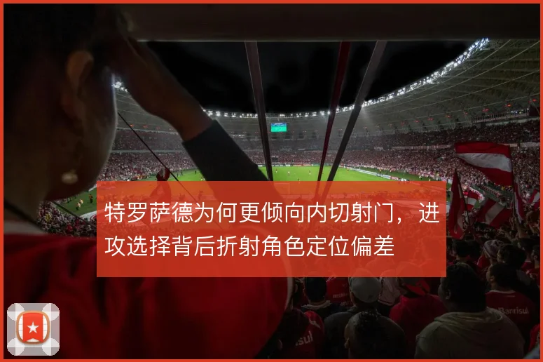 特罗萨德为何更倾向内切射门，进攻选择背后折射角色定位偏差